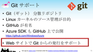 Git サポート
•   Git（ギット） 分散リポジトリ
•   Linux カーネルのソース管理が目的
•   GitHub が有名
•   Azure SDK も GitHub 上で公開
    https://github.com/WindowsAzure


• Web サイトで Git からの発行をサポート
                Git Logo by Jason Long is licensed under the Creative Commons Attribution 3.0 Unported License.   16
 