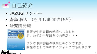 自己紹介
• JAZUG メンバー
• 森島 政人 （もりしま まさひと）
• 研究開発職
     共著ですが書籍の執筆もしました
     が、わずか半年ほどで内容が・・・

     クラウド系書籍の執筆はキケンですが、
     開発者としてエキサイティングでもあります
                            2
 