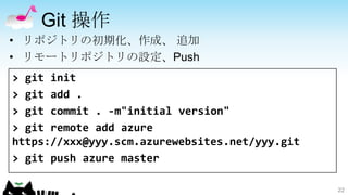 Git 操作
• リポジトリの初期化、作成、 追加
• リモートリポジトリの設定、Push
> git init
> git add .
> git commit . -m"initial version"
> git remote add azure
https://xxx@yyy.scm.azurewebsites.net/yyy.git
> git push azure master

                                                22
 