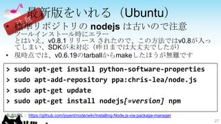 最新版をいれる（Ubuntu）
• 標準リポジトリの nodejs は古いので注意
  ツールインストール時にエラー
  とはいえ、v0.8.1 リリース されたので、この方法ではv0.8が入っ
  てしまい、SDKが未対応（昨日までは大丈夫でしたが）
• 現時点では、v0.6.19のtarballからmakeしたほうが無難です

>   sudo     apt-get install python-software-properties
>   sudo     apt-add-repository ppa:chris-lea/node.js
>   sudo     apt-get update
>   sudo     apt-get install nodejs[=version] npm
参考URL： https://github.com/joyent/node/wiki/Installing-Node.js-via-package-manager
                                                                                    27
 
