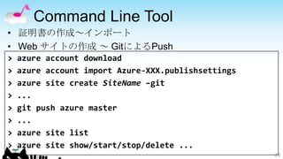 Command Line Tool
• 証明書の作成～インポート
• Web サイトの作成 ～ GitによるPush
>   azure account download
>   azure account import Azure-XXX.publishsettings
>   azure site create SiteName –git
>   ...
>   git push azure master
>   ...
>   azure site list
>   azure site show/start/stop/delete ...
                                                     29
 