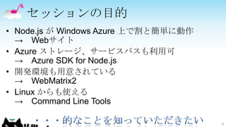 セッションの目的
• Node.js が Windows Azure 上で割と簡単に動作
  → Webサイト
• Azure ストレージ、サービスバスも利用可
  → Azure SDK for Node.js
• 開発環境も用意されている
  → WebMatrix2
• Linux からも使える
  → Command Line Tools

                                      3
 