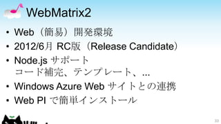 WebMatrix2
• Web（簡易）開発環境
• 2012/6月 RC版（Release Candidate）
• Node.js サポート
  コード補完、テンプレート、...
• Windows Azure Web サイトとの連携
• Web PI で簡単インストール
                                   33
 