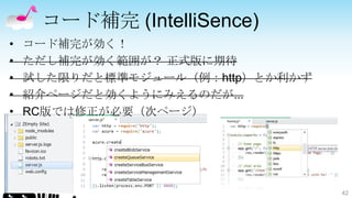 コード補完 (IntelliSence)
•   コード補完が効く！
•   ただし補完が効く範囲が？ 正式版に期待
•   試した限りだと標準モジュール（例：http）とか利かず
•   紹介ページだと効くようにみえるのだが...
•   RC版では修正が必要（次ページ）




                                  42
 