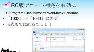 RC版でコード補完を有効に
• C:Program FilesMicrosoft WebMatrixSchemas
• 「1033」→「1041」に変更
• 正式版では直るでしょう




                                                 43
 