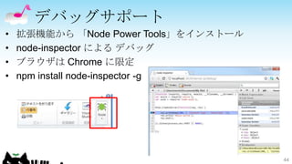 デバッグサポート
•   拡張機能から 「Node Power Tools」をインストール
•   node-inspector による デバッグ
•   ブラウザは Chrome に限定
•   npm install node-inspector -g




                                       44
 
