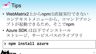 Tips
• WebMatrix2上からnpmは直接実行できない
  コンテキストメニューから、コマンドプロン
  プトが起動できるため、そこでnpm
• Azure SDK は以下でインストール
  ストレージ、サービスバスのライブラリ
> npm install azure
                              45
 