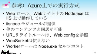 参考）Azure上での実行方式
• Web ロール、Webサイト上の Node.exe は
  IIS 上で動作している
• iisnode モジュールが提供
• 他のコンテンツと同居が可能
• URLリライトルールは、Web.configを参照
• WebSocketは使えない
• Workerロールは Node.exe セルフホスト
                                46
 
