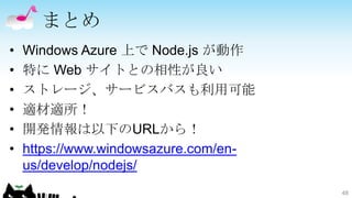 まとめ
•   Windows Azure 上で Node.js が動作
•   特に Web サイトとの相性が良い
•   ストレージ、サービスバスも利用可能
•   適材適所！
•   開発情報は以下のURLから！
•   https://www.windowsazure.com/en-
    us/develop/nodejs/
                                       48
 