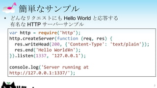簡単なサンプル
• どんなリクエストにも Hello World と応答する
  有名な HTTP サーバーサンプル
 var http = require('http');
 http.createServer(function (req, res) {
   res.writeHead(200, {'Content-Type': 'text/plain'});
   res.end('Hello World¥n');
 }).listen(1337, '127.0.0.1');

 console.log('Server running at
 http://127.0.0.1:1337/');

                                                         7
 