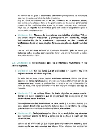 No siempre es así, pues la sociedad va cambiando y el impacto de las tecnologías
está más presente en el día a día de los profesores.
Hoy en día la utilización de las TIC se han convertido en un elemento básico,
esto quizá no ha afectado tanto a los profesores/as de las nuevas generaciones
puesto que, han crecido con ellas, y para los docentes con mayor edad puede que,
haya sido un impacto más novedoso, pero han sabido ir adaptándose poco a
poco a estos nuevos recursos.
● Limitación 2.3.: Algunas de las mejoras constatables al utilizar TIC en
las aulas: mayor motivación y participación del alumnado, mayor
individualización de la enseñanza… solamente se dan cuando el
profesorado tiene un buen nivel de formación en el uso educativo de las
TIC.
Las TIC son un buen recurso en numerosas ocasiones, pero es cierto que
debemos saber usarlas correctamente, tener una previa formación y saber
adaptarlas a cada contexto.
2.3. Limitación 3: Problemática con los contenidos multimedia y los
libros digitales.
● Limitación 3.1.: En las aulas 2.0 (1 ordenador x 1 alumno) NO son
imprescindibles los libros digitales.
En este tipo de aulas pueden usarse numerosos recursos, siendo una de las
opciones los libros digitales (ya que proporcionan muchas alternativas), pero no es
necesario su uso, ya que, al igual que hay docentes a los que no les gustan los
libros de texto, será lógico que tampoco le den un papel principal a este tipo de
recursos.
● Limitación 3.2.: Al utilizar libros de texto digitales se pierde mucho
tiempo en clase esperando que se descarguen los contenidos en los
ordenadores de los alumnos.
Esto dependerá de las posibilidades de cada centro y el acceso a Internet que
estos posean. Si sabemos que el ancho de banda de acceso a Internet no es muy
grande debemos evitar estas situaciones y buscar alternativas.
● Limitación 3.3.: Trabajando con los libros de texto digitales hay alumnos
que terminan pronto la tarea y entonces se dedican a jugar con los
ordenadores.
Esto no es del todo cierto, ya que en gran parte dependerá del docente y de la
manera en la que este organice sus clases. Si hay alumnos que terminan las
 