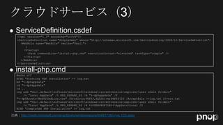 
    <?xml version="1.0" encoding="utf-8"?>
    <ServiceDefinition name="SimpleDemo" xmlns="http://schemas.microsoft.com/ServiceHosting/2008/10/ServiceDefinition">
      <WebRole name="WebRole" vmsize="Small">
         :
        <Startup>
           <Task commandLine="install-php.cmd" executionContext="elevated" taskType="simple" />
        </Startup>
      </WebRole>
    </ServiceDefinition>


    @echo off
    ECHO "Starting PHP Installation" >> log.txt
    md "%~dp0appdata"
    cd "%~dp0appdata"
    cd ..
    reg add "hku.defaultsoftwaremicrosoftwindowscurrentversionexploreruser shell folders"
        /v "Local AppData" /t REG_EXPAND_SZ /d "%~dp0appdata" /f
    "%~dp0AssetsWebPICmdLine.exe" /Products:PHP53,SQLDriverPHP53IIS /AcceptEula >>log.txt 2>>err.txt
    reg add "hku.defaultsoftwaremicrosoftwindowscurrentversionexploreruser shell folders"
        /v "Local AppData" /t REG_EXPAND_SZ /d %%USERPROFILE%%AppDataLocal /f
    ECHO "Completed PHP Installation" >> log.txt

出典：http://msdn.microsoft.com/ja-jp/library/windowsazure/hh691735(v=vs.103).aspx
 