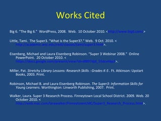 Works Cited Big 6. “The Big 6.”  WordPress, 2008.  Web.  10 October 2010. < http://www.big6.com/ > Little, Tami.  The Super3. "What is the Super3?." Web.  9 Oct. 2010. < http://academic.wsc.edu/redl/classes/tami/super3.html >. Eisenberg, Michael and Laura Eisenberg Robinson. “Super 3 Webinar 2008.”  Online PowerPoint.  20 October 2010. < https://docs.google.com/present/view?id=df897djd_55dcvhbjcf >. Miller, Pat.  Stretchy Library Lessons: Research Skills : Grades K-5 .  Ft. Atkinson: Upstart Books, 2003. Print. Robinson, Michael B. and Laura Eisenberg Robinson.  The Super3: Information Skills for Young Learners . Worthington: Linworth Publishing, 2007.  Print. Walker, Laura. Super 3 Research Process. Finneytown Local School District. 2009. Web. 20 October 2010. < http://web.mac.com/larawalker/FinneytownLMC/Super3_Research_Process.html >.  