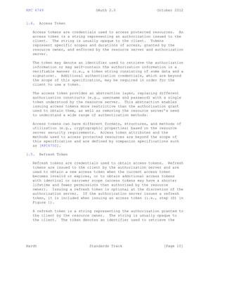 RFC 6749 OAuth 2.0 October 2012
1.4. Access Token
Access tokens are credentials used to access protected resources. An
access token is a string representing an authorization issued to the
client. The string is usually opaque to the client. Tokens
represent specific scopes and durations of access, granted by the
resource owner, and enforced by the resource server and authorization
server.
The token may denote an identifier used to retrieve the authorization
information or may self-contain the authorization information in a
verifiable manner (i.e., a token string consisting of some data and a
signature). Additional authentication credentials, which are beyond
the scope of this specification, may be required in order for the
client to use a token.
The access token provides an abstraction layer, replacing different
authorization constructs (e.g., username and password) with a single
token understood by the resource server. This abstraction enables
issuing access tokens more restrictive than the authorization grant
used to obtain them, as well as removing the resource server’s need
to understand a wide range of authentication methods.
Access tokens can have different formats, structures, and methods of
utilization (e.g., cryptographic properties) based on the resource
server security requirements. Access token attributes and the
methods used to access protected resources are beyond the scope of
this specification and are defined by companion specifications such
as [RFC6750].
1.5. Refresh Token
Refresh tokens are credentials used to obtain access tokens. Refresh
tokens are issued to the client by the authorization server and are
used to obtain a new access token when the current access token
becomes invalid or expires, or to obtain additional access tokens
with identical or narrower scope (access tokens may have a shorter
lifetime and fewer permissions than authorized by the resource
owner). Issuing a refresh token is optional at the discretion of the
authorization server. If the authorization server issues a refresh
token, it is included when issuing an access token (i.e., step (D) in
Figure 1).
A refresh token is a string representing the authorization granted to
the client by the resource owner. The string is usually opaque to
the client. The token denotes an identifier used to retrieve the
Hardt Standards Track [Page 10]
 