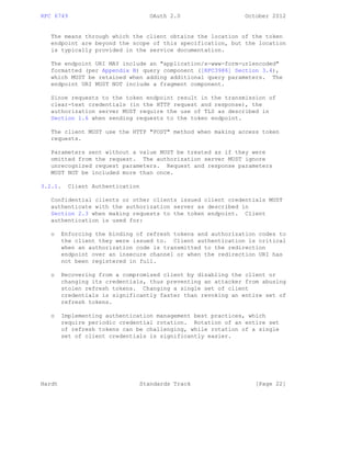 RFC 6749 OAuth 2.0 October 2012
The means through which the client obtains the location of the token
endpoint are beyond the scope of this specification, but the location
is typically provided in the service documentation.
The endpoint URI MAY include an "application/x-www-form-urlencoded"
formatted (per Appendix B) query component ([RFC3986] Section 3.4),
which MUST be retained when adding additional query parameters. The
endpoint URI MUST NOT include a fragment component.
Since requests to the token endpoint result in the transmission of
clear-text credentials (in the HTTP request and response), the
authorization server MUST require the use of TLS as described in
Section 1.6 when sending requests to the token endpoint.
The client MUST use the HTTP "POST" method when making access token
requests.
Parameters sent without a value MUST be treated as if they were
omitted from the request. The authorization server MUST ignore
unrecognized request parameters. Request and response parameters
MUST NOT be included more than once.
3.2.1. Client Authentication
Confidential clients or other clients issued client credentials MUST
authenticate with the authorization server as described in
Section 2.3 when making requests to the token endpoint. Client
authentication is used for:
o Enforcing the binding of refresh tokens and authorization codes to
the client they were issued to. Client authentication is critical
when an authorization code is transmitted to the redirection
endpoint over an insecure channel or when the redirection URI has
not been registered in full.
o Recovering from a compromised client by disabling the client or
changing its credentials, thus preventing an attacker from abusing
stolen refresh tokens. Changing a single set of client
credentials is significantly faster than revoking an entire set of
refresh tokens.
o Implementing authentication management best practices, which
require periodic credential rotation. Rotation of an entire set
of refresh tokens can be challenging, while rotation of a single
set of client credentials is significantly easier.
Hardt Standards Track [Page 22]
 