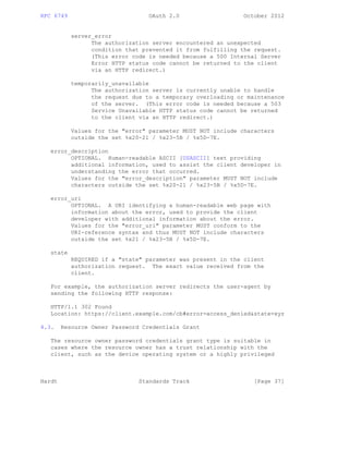 RFC 6749 OAuth 2.0 October 2012
server_error
The authorization server encountered an unexpected
condition that prevented it from fulfilling the request.
(This error code is needed because a 500 Internal Server
Error HTTP status code cannot be returned to the client
via an HTTP redirect.)
temporarily_unavailable
The authorization server is currently unable to handle
the request due to a temporary overloading or maintenance
of the server. (This error code is needed because a 503
Service Unavailable HTTP status code cannot be returned
to the client via an HTTP redirect.)
Values for the "error" parameter MUST NOT include characters
outside the set %x20-21 / %x23-5B / %x5D-7E.
error_description
OPTIONAL. Human-readable ASCII [USASCII] text providing
additional information, used to assist the client developer in
understanding the error that occurred.
Values for the "error_description" parameter MUST NOT include
characters outside the set %x20-21 / %x23-5B / %x5D-7E.
error_uri
OPTIONAL. A URI identifying a human-readable web page with
information about the error, used to provide the client
developer with additional information about the error.
Values for the "error_uri" parameter MUST conform to the
URI-reference syntax and thus MUST NOT include characters
outside the set %x21 / %x23-5B / %x5D-7E.
state
REQUIRED if a "state" parameter was present in the client
authorization request. The exact value received from the
client.
For example, the authorization server redirects the user-agent by
sending the following HTTP response:
HTTP/1.1 302 Found
Location: https://client.example.com/cb#error=access_denied&state=xyz
4.3. Resource Owner Password Credentials Grant
The resource owner password credentials grant type is suitable in
cases where the resource owner has a trust relationship with the
client, such as the device operating system or a highly privileged
Hardt Standards Track [Page 37]
 
