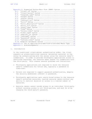 RFC 6749 OAuth 2.0 October 2012
Appendix A. Augmented Backus-Naur Form (ABNF) Syntax ..............71
A.1. "client_id" Syntax ........................................71
A.2. "client_secret" Syntax ....................................71
A.3. "response_type" Syntax ....................................71
A.4. "scope" Syntax ............................................72
A.5. "state" Syntax ............................................72
A.6. "redirect_uri" Syntax .....................................72
A.7. "error" Syntax ............................................72
A.8. "error_description" Syntax ................................72
A.9. "error_uri" Syntax ........................................72
A.10. "grant_type" Syntax .......................................73
A.11. "code" Syntax .............................................73
A.12. "access_token" Syntax .....................................73
A.13. "token_type" Syntax .......................................73
A.14. "expires_in" Syntax .......................................73
A.15. "username" Syntax .........................................73
A.16. "password" Syntax .........................................73
A.17. "refresh_token" Syntax ....................................74
A.18. Endpoint Parameter Syntax .................................74
Appendix B. Use of application/x-www-form-urlencoded Media Type ...74
Appendix C. Acknowledgements ......................................75
1. Introduction
In the traditional client-server authentication model, the client
requests an access-restricted resource (protected resource) on the
server by authenticating with the server using the resource owner’s
credentials. In order to provide third-party applications access to
restricted resources, the resource owner shares its credentials with
the third party. This creates several problems and limitations:
o Third-party applications are required to store the resource
owner’s credentials for future use, typically a password in
clear-text.
o Servers are required to support password authentication, despite
the security weaknesses inherent in passwords.
o Third-party applications gain overly broad access to the resource
owner’s protected resources, leaving resource owners without any
ability to restrict duration or access to a limited subset of
resources.
o Resource owners cannot revoke access to an individual third party
without revoking access to all third parties, and must do so by
changing the third party’s password.
Hardt Standards Track [Page 4]
 