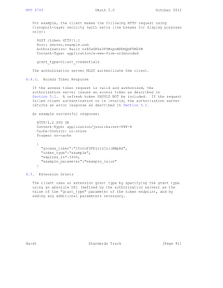 RFC 6749 OAuth 2.0 October 2012
For example, the client makes the following HTTP request using
transport-layer security (with extra line breaks for display purposes
only):
POST /token HTTP/1.1
Host: server.example.com
Authorization: Basic czZCaGRSa3F0MzpnWDFmQmF0M2JW
Content-Type: application/x-www-form-urlencoded
grant_type=client_credentials
The authorization server MUST authenticate the client.
4.4.3. Access Token Response
If the access token request is valid and authorized, the
authorization server issues an access token as described in
Section 5.1. A refresh token SHOULD NOT be included. If the request
failed client authentication or is invalid, the authorization server
returns an error response as described in Section 5.2.
An example successful response:
HTTP/1.1 200 OK
Content-Type: application/json;charset=UTF-8
Cache-Control: no-store
Pragma: no-cache
{
"access_token":"2YotnFZFEjr1zCsicMWpAA",
"token_type":"example",
"expires_in":3600,
"example_parameter":"example_value"
}
4.5. Extension Grants
The client uses an extension grant type by specifying the grant type
using an absolute URI (defined by the authorization server) as the
value of the "grant_type" parameter of the token endpoint, and by
adding any additional parameters necessary.
Hardt Standards Track [Page 42]
 