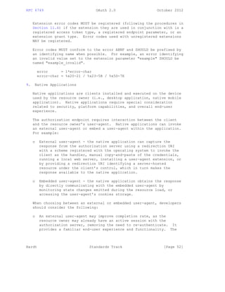 RFC 6749 OAuth 2.0 October 2012
Extension error codes MUST be registered (following the procedures in
Section 11.4) if the extension they are used in conjunction with is a
registered access token type, a registered endpoint parameter, or an
extension grant type. Error codes used with unregistered extensions
MAY be registered.
Error codes MUST conform to the error ABNF and SHOULD be prefixed by
an identifying name when possible. For example, an error identifying
an invalid value set to the extension parameter "example" SHOULD be
named "example_invalid".
error = 1*error-char
error-char = %x20-21 / %x23-5B / %x5D-7E
9. Native Applications
Native applications are clients installed and executed on the device
used by the resource owner (i.e., desktop application, native mobile
application). Native applications require special consideration
related to security, platform capabilities, and overall end-user
experience.
The authorization endpoint requires interaction between the client
and the resource owner’s user-agent. Native applications can invoke
an external user-agent or embed a user-agent within the application.
For example:
o External user-agent - the native application can capture the
response from the authorization server using a redirection URI
with a scheme registered with the operating system to invoke the
client as the handler, manual copy-and-paste of the credentials,
running a local web server, installing a user-agent extension, or
by providing a redirection URI identifying a server-hosted
resource under the client’s control, which in turn makes the
response available to the native application.
o Embedded user-agent - the native application obtains the response
by directly communicating with the embedded user-agent by
monitoring state changes emitted during the resource load, or
accessing the user-agent’s cookies storage.
When choosing between an external or embedded user-agent, developers
should consider the following:
o An external user-agent may improve completion rate, as the
resource owner may already have an active session with the
authorization server, removing the need to re-authenticate. It
provides a familiar end-user experience and functionality. The
Hardt Standards Track [Page 52]
 
