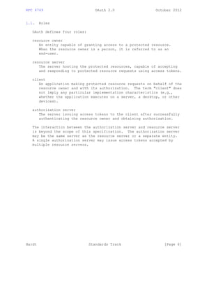 RFC 6749 OAuth 2.0 October 2012
1.1. Roles
OAuth defines four roles:
resource owner
An entity capable of granting access to a protected resource.
When the resource owner is a person, it is referred to as an
end-user.
resource server
The server hosting the protected resources, capable of accepting
and responding to protected resource requests using access tokens.
client
An application making protected resource requests on behalf of the
resource owner and with its authorization. The term "client" does
not imply any particular implementation characteristics (e.g.,
whether the application executes on a server, a desktop, or other
devices).
authorization server
The server issuing access tokens to the client after successfully
authenticating the resource owner and obtaining authorization.
The interaction between the authorization server and resource server
is beyond the scope of this specification. The authorization server
may be the same server as the resource server or a separate entity.
A single authorization server may issue access tokens accepted by
multiple resource servers.
Hardt Standards Track [Page 6]
 