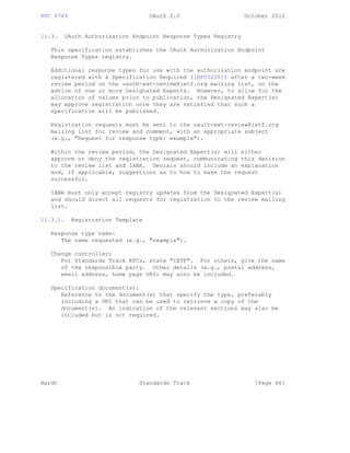 RFC 6749 OAuth 2.0 October 2012
11.3. OAuth Authorization Endpoint Response Types Registry
This specification establishes the OAuth Authorization Endpoint
Response Types registry.
Additional response types for use with the authorization endpoint are
registered with a Specification Required ([RFC5226]) after a two-week
review period on the oauth-ext-review@ietf.org mailing list, on the
advice of one or more Designated Experts. However, to allow for the
allocation of values prior to publication, the Designated Expert(s)
may approve registration once they are satisfied that such a
specification will be published.
Registration requests must be sent to the oauth-ext-review@ietf.org
mailing list for review and comment, with an appropriate subject
(e.g., "Request for response type: example").
Within the review period, the Designated Expert(s) will either
approve or deny the registration request, communicating this decision
to the review list and IANA. Denials should include an explanation
and, if applicable, suggestions as to how to make the request
successful.
IANA must only accept registry updates from the Designated Expert(s)
and should direct all requests for registration to the review mailing
list.
11.3.1. Registration Template
Response type name:
The name requested (e.g., "example").
Change controller:
For Standards Track RFCs, state "IETF". For others, give the name
of the responsible party. Other details (e.g., postal address,
email address, home page URI) may also be included.
Specification document(s):
Reference to the document(s) that specify the type, preferably
including a URI that can be used to retrieve a copy of the
document(s). An indication of the relevant sections may also be
included but is not required.
Hardt Standards Track [Page 66]
 
