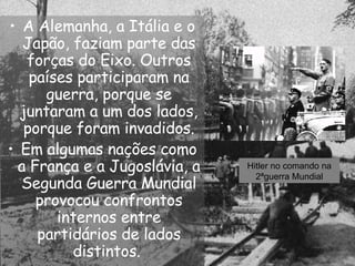 A Alemanha, a Itália e o Japão, faziam parte das forças do Eixo. Outros países participaram na guerra, porque se juntaram a um dos lados, porque foram invadidos. Em algumas nações como a França e a Jugoslávia, a Segunda Guerra Mundial provocou confrontos internos entre partidários de lados distintos.  Hitler no comando na 2ªguerra Mundial 
