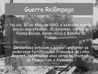 Guerra Relâmpago No dia  10 de Maio de 1940, o exército alemão lançou uma ofensiva, de surpresa, contra os Países Baixos, dando início a Batalha da França. Os alemães estavam a pensar contornar as poderosas fortificações francesas da Linha Maginot, construídas anos antes na fronteira da França com a Alemanha.  