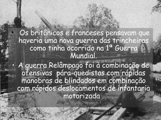 Os britânicos e franceses pensavam que haveria uma nova guerra das trincheiras como tinha ocorrido na 1ª Guerra Mundial. A guerra Relâmpago foi à combinação de ofensivas  pára-quedistas com rápidas manobras de blindados em combinação com rápidos deslocamentos de infantaria motorizada . 