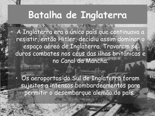 Batalha de Inglaterra A Inglaterra era o único país que continuava a resistir, então Hitler, decidiu assim dominar o espaço aéreo de Inglaterra. Travaram se duros combates nos céus das ilhas britânicas e no Canal da Mancha. Os aeroportos do Sul de Inglaterra foram sujeitos a intensos bombardeamentos para permitir o desembarque alemão do pais.  