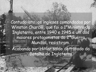 Contudo isto, os ingleses comandados por Winston Churcill, que foi o 1ºMinistro da Inglaterra, entre 1940 e 1945 e um dos maiores protagonistas da 2ªGuerra Mundial, resistiram. Acabando por Hitler saído derrotado da Batalha de Inglaterra 