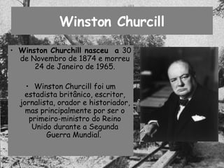 Winston Churcill Winston Churchill nasceu  a  30 de Novembro de 1874 e morreu 24 de Janeiro de 1965. Winston Churcill foi um estadista britânico, escritor, jornalista, orador e historiador, mas principalmente por ser o primeiro-ministro do Reino Unido durante a Segunda Guerra Mundial.  