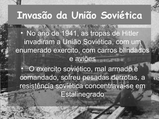 Invasão da União Soviética No ano de 1941, as tropas de Hitler invadiram a União Soviética, com um enumerado exercito, com carros blindados  e aviões  O exercito soviético, mal armado e comandado, sofreu pesadas derrotas, a resistência soviética concentrava-se em Estalinegrado 