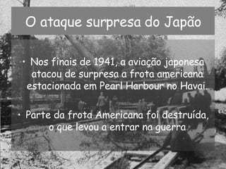 O ataque surpresa do Japão Nos finais de 1941, a aviação japonesa atacou de surpresa a frota americana estacionada em Pearl Harbour no Havai. Parte da frota Americana foi destruída, o que levou a entrar na guerra 