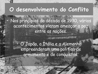 O desenvolvimento do Conflito Nos princípios da década de 1930, vários acontecimentos vieram ameaçar a paz entre as nações. O Japão, a Itália e a Alemanha empreenderam uma politica de armamento e de conquistas. 