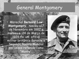 General Montgomery Marechal  Bernard Law Montgomery,  nasceu a17 de Novembro em 1887 e morreu a  24 de Março de 1976 foi um  oficial militar britânico durante a Segunda Guerra Mundial por vezes referido como "Monty". 