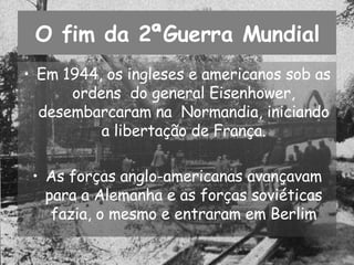 O fim da 2ªGuerra Mundial Em 1944, os ingleses e americanos sob as ordens  do general Eisenhower, desembarcaram na  Normandia, iniciando a libertação de França. As forças anglo-americanas avançavam para a Alemanha e as forças soviéticas fazia, o mesmo e entraram em Berlim 