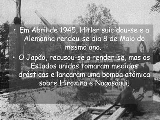 Em Abril de 1945, Hitler suicidou-se e a Alemanha rendeu-se dia 8 de Maio do mesmo ano.  O Japão, recusou-se a render-se, mas os Estados unidos tomaram medidas drásticas e lançaram uma bomba atómica sobre Hiroxina e Nagasáqui. 