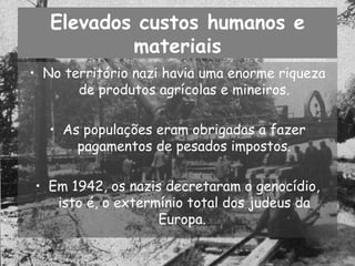Elevados custos humanos e materiais No território nazi havia uma enorme riqueza de produtos agrícolas e mineiros. As populações eram obrigadas a fazer pagamentos de pesados impostos. Em 1942, os nazis decretaram o genocídio, isto é, o extermínio total dos judeus da Europa.  