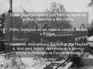 Japão: Superpovoado e com falta de matérias-primas, submeteu a Marchúria. Itália: Desejosa de um império colonial, invadiu a Etiópia.  Alemanha: Abandonou a Sociedade das Nações e, dois anos depois, restabeleceu o serviço militar e reequipou as Forças Armadas 
