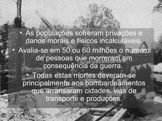 As populações sofreram privações e danos morais e físicos incalculáveis. Avalia-se em 50 ou 60 milhões o número de pessoas que morreram em consequência da guerra.  Todas estas mortes deveram-se principalmente aos bombardeamentos que arransaram cidades, vias de transporte e produções. 