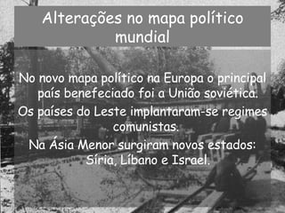 Alterações no mapa político mundial No novo mapa político na Europa o principal país benefeciado foi a União soviética. Os países do Leste implantaram-se regimes comunistas.  Na Ásia Menor surgiram novos estados: Síria, Líbano e Israel. 