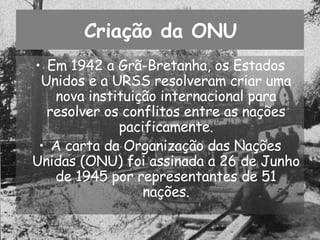 Criação da ONU Em 1942 a Grã-Bretanha, os Estados Unidos e a URSS resolveram criar uma nova instituição internacional para resolver os conflitos entre as nações pacificamente. A carta da Organização das Nações Unidas (ONU) foi assinada a 26 de Junho de 1945 por representantes de 51 nações. 