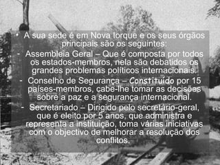 A sua sede é em Nova Iorque e os seus órgãos principais são os seguintes: Assembleia Geral – Que é composta por todos os estados-membros, nela são debatidos os grandes problemas políticos internacionais. Conselho de Segurança –  Constituído  por 15 países-membros, cabe-lhe tomar as decisões sobre a paz e a segurança internacional. Secretariado – Dirigido pelo secretário-geral, que é eleito por 5 anos, que administra e representa a instituição, toma várias iniciativas com o objectivo de melhorar a resolução dos conflitos.  