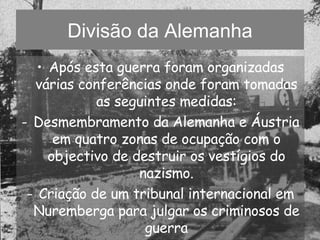 Divisão da Alemanha Após esta guerra foram organizadas várias conferências onde foram tomadas as seguintes medidas: Desmembramento da Alemanha e Áustria em quatro zonas de ocupação com o objectivo de destruir os vestígios do nazismo. Criação de um tribunal internacional em Nuremberga para julgar os criminosos de guerra 