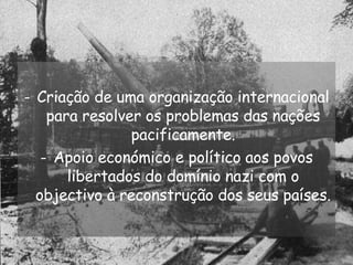 Criação de uma organização internacional para resolver os problemas das nações pacificamente. Apoio económico e político aos povos libertados do domínio nazi com o objectivo à reconstrução dos seus países. 
