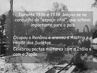 Durante 1936 e 1939, lançou-se na conquista do “espaço vital”, que achava importante para o país Ocupou a Renânia e anexou a Áustria e a região dos Sudetas. Celebrou pactos militares com a Itália e com o Japão 