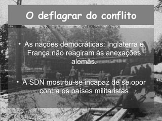 O deflagrar do conflito As nações democráticas: Inglaterra e França não reagiram às anexações alemãs. A SDN mostrou-se incapaz de se opor contra os países militaristas 