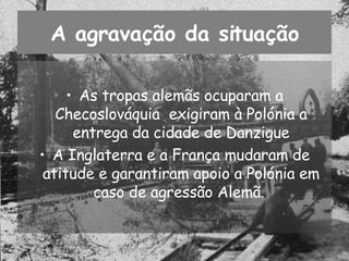 A agravação da situação As tropas alemãs ocuparam a Checoslováquia  exigiram à Polónia a entrega da cidade de Danzigue A Inglaterra e a França mudaram de atitude e garantiram apoio a Polónia em caso de agressão Alemã.  