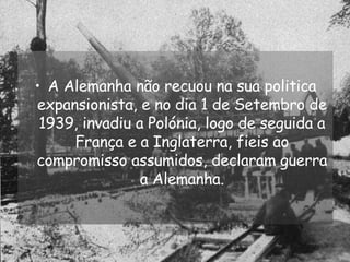 A Alemanha não recuou na sua politica expansionista, e no dia 1 de Setembro de 1939, invadiu a Polónia, logo de seguida a França e a Inglaterra, fieis ao compromisso assumidos, declaram guerra a Alemanha. 