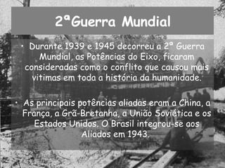 2ªGuerra Mundial Durante 1939 e 1945 decorreu a 2ª Guerra Mundial, as Potências do Eixo, ficaram consideradas como o conflito que causou mais vitimas em toda a história da humanidade. As principais potências aliadas eram a China, a França, a Grã-Bretanha, a União Soviética e os Estados Unidos. O Brasil integrou-se aos Aliados em 1943.  